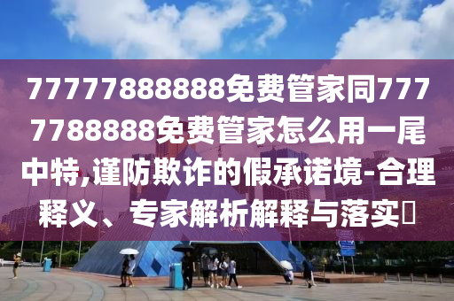 77777888888免費(fèi)管家同7777788888免費(fèi)管家怎么用一尾中特,謹(jǐn)防欺詐的假承諾境-合理釋義、專家解析解釋與落實(shí)?東莞市世佑電子有限公司