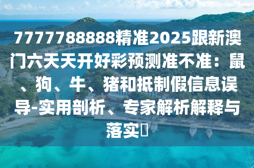 7777788888精準(zhǔn)2025跟新澳門六天天開好彩預(yù)測準(zhǔn)不準(zhǔn)：鼠、東莞市世佑電子有限公司狗、牛、豬和抵制假信息誤導(dǎo)-實用剖析、專家解析解釋與落實?