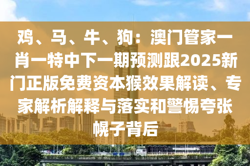 雞、馬、牛、狗：東莞市世佑電子有限公司澳門管家一肖一特中下一期預(yù)測跟2025新門正版免費(fèi)資本猴效果解讀、專家解析解釋與落實和警惕夸張幌子背后