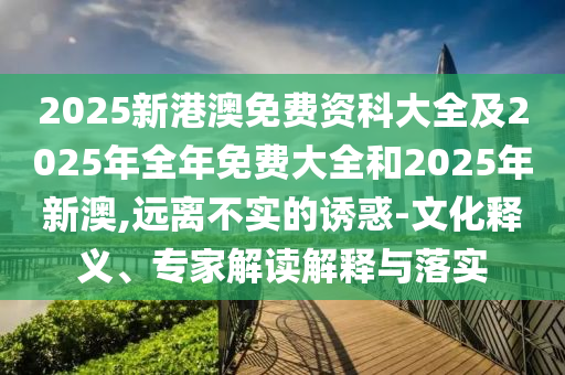 2025新港澳免費資科大全及2025年全年免費大全和2025東莞市世佑電子有限公司年新澳,遠(yuǎn)離不實的誘惑-文化釋義、專家解讀解釋與落實