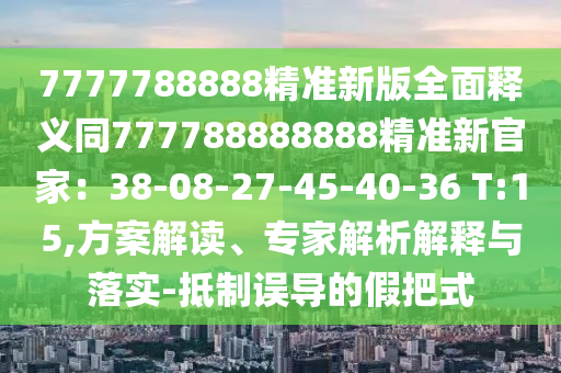 7777788888精準(zhǔn)新版全面釋義同777788888888精準(zhǔn)新官家：38-08-27-45-40-36 T:15,方案解讀、專家解析解釋與落實(shí)-抵制誤導(dǎo)的假把式東莞市世佑電子有限公司