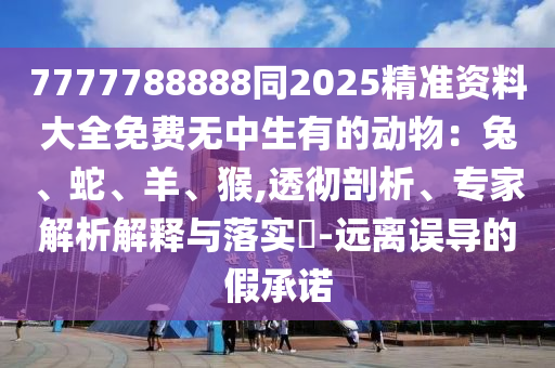 7777788888同2025精準(zhǔn)資料大全免費(fèi)無(wú)中生有的動(dòng)物：兔、蛇、羊、猴,透徹剖析、專(zhuān)家解析解釋與落實(shí)?-遠(yuǎn)離誤導(dǎo)的假承諾東莞市世佑電子有限公司