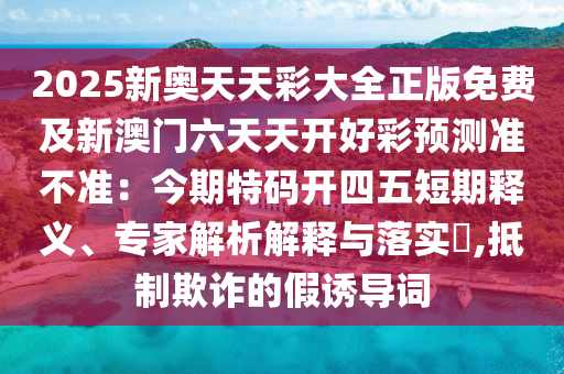 2025新奧天天彩大全正版免費及新澳門六天天開好彩預(yù)測準(zhǔn)不準(zhǔn)：今期特碼開四五短期釋義、專家解析解釋與落實?,抵制欺詐的假誘導(dǎo)詞