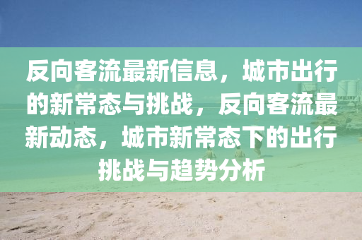 反向客流最新信息，城市出行的新常态与挑战，反向客流最新动态，城市新常态下的出行挑战与趋势分析