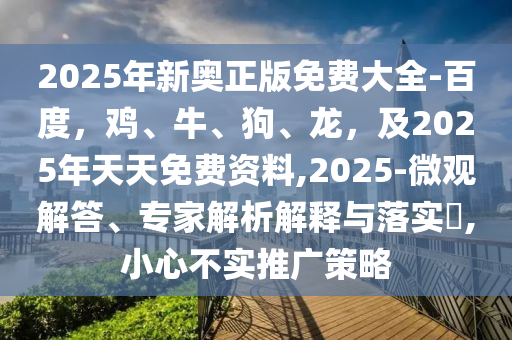 2025年新奥正版免费大全-百度，鸡、牛、狗、龙，及2025年天天免费资料,2025-微观解答、专家解析解释与落实​,小心不实推广策略