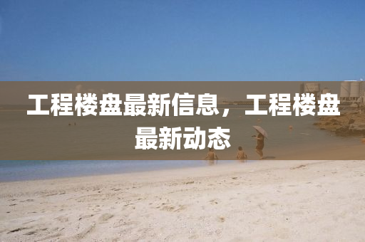 工程楼盘最新信息，工程楼盘最新动态