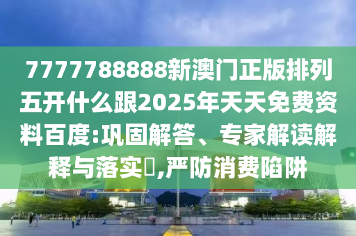 7777788888新澳门正版排列五开什么跟2025年天天免费资料百度:巩固解答、专家解读解释与落实​,严防消费陷阱