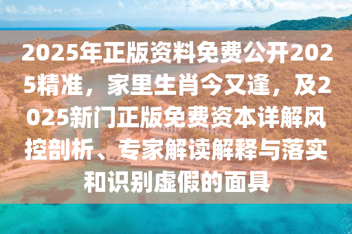 2025年正版资料免费公开2025精准，家里生肖今又逢，及2025新门正版免费资本详解风控剖析、专家解读解释与落实和识别虚假的面具