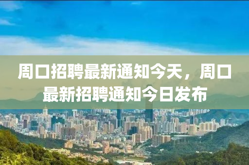 周口招聘最新通知今天，周口最新招聘通知今日发布