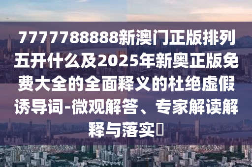 7777788888新澳门正版排列五开什么及2025年新奥正版免费大全的全面释义的杜绝虚假诱导词-微观解答、专家解读解释与落实​