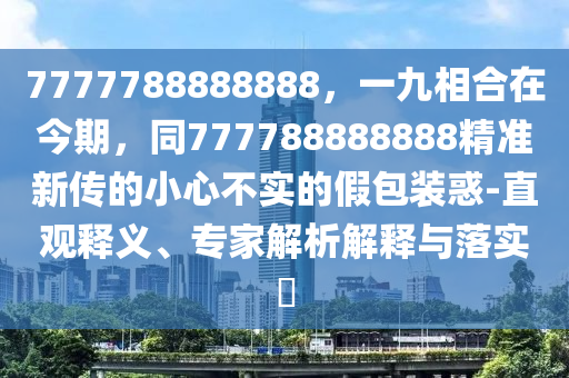 7777788888888，一九相合在今期，同777788888888精准新传的小心不实的假包装惑-直观释义、专家解析解释与落实​