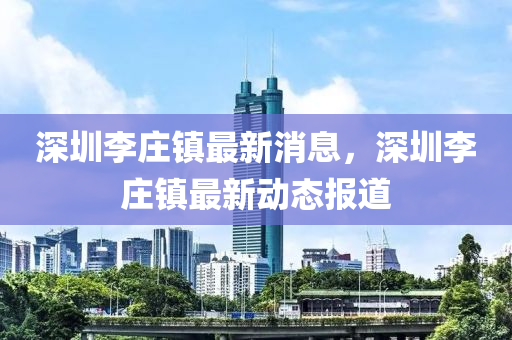 深圳李庄镇最新消息，深圳李庄镇最新动态报道