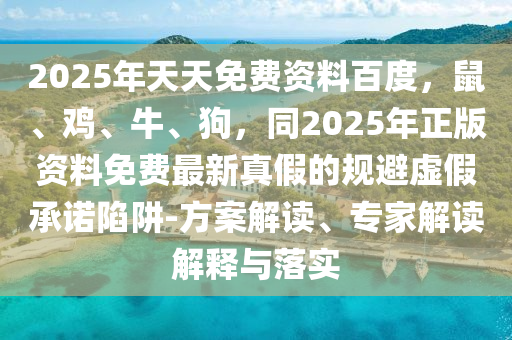 2025年天天免费资料百度，鼠、鸡、牛、狗，同2025年正版资料免费最新真假的规避虚假承诺陷阱-方案解读、专家解读解释与落实