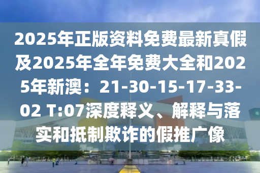 2025年正版资料免费最新真假及2025年全年免费大全和2025年新澳：21-30-15-17-33-02 T:07深度释义、解释与落实和抵制欺诈的假推广像