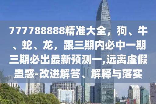 777788888精准大全，狗、牛、蛇、龙，跟三期内必中一期三期必出最新预测一,远离虚假蛊惑-改进解答、解释与落实