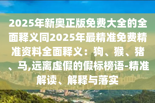 2025年新奧正版免費(fèi)大全的全面釋義同2025年最精準(zhǔn)免費(fèi)精準(zhǔn)資料全面釋義：狗、猴、豬、馬,遠(yuǎn)離虛假的假標(biāo)榜語-精準(zhǔn)解讀、解釋與落實(shí)