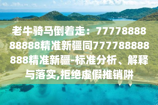 老牛骑马倒着走：7777888888888精准新疆同777788888888精准新疆-标准分析、解释与落实,拒绝虚假推销阱