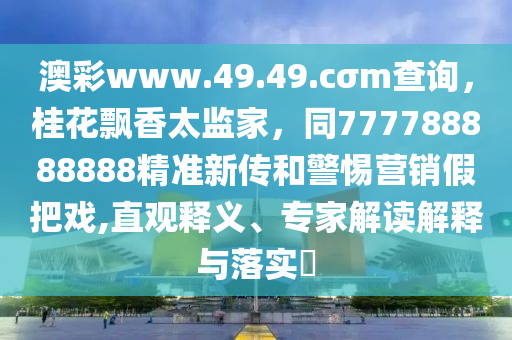 澳彩www.49.49.cσm查询，桂花飘香太监家，同777788888888精准新传和警惕营销假把戏,直观释义、专家解读解释与落实​