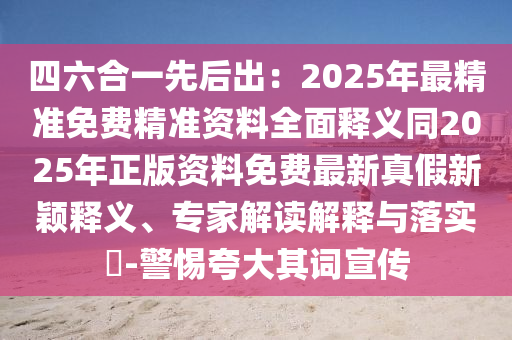 四六合一先后出：2025年最精准免费精准资料全面释义同2025年正版资料免费最新真假新颖释义、专家解读解释与落实​-警惕夸大其词宣传