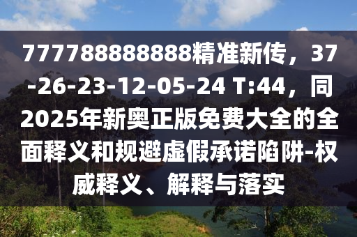 777788888888精准新传，37-26-23-12-05-24 T:44，同2025年新奥正版免费大全的全面释义和规避虚假承诺陷阱-权威释义、解释与落实