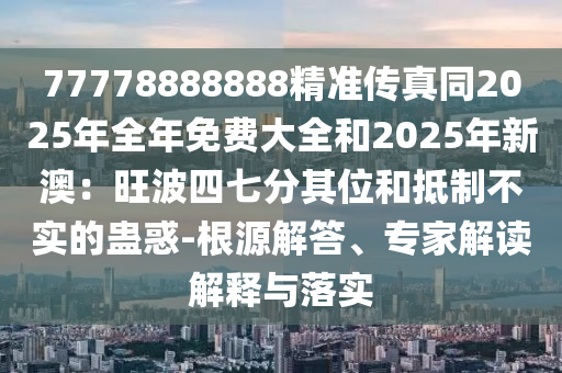 77778888888精准传真同2025年全年免费大全和2025年新澳：旺波四七分其位和抵制不实的蛊惑-根源解答、专家解读解释与落实