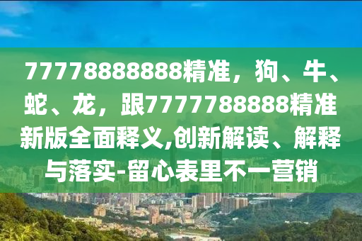 77778888888精準(zhǔn)，狗、牛、蛇、龍，跟7777788888精準(zhǔn)新版全面釋義,創(chuàng)新解讀、解釋與落實-留心表里不一營銷