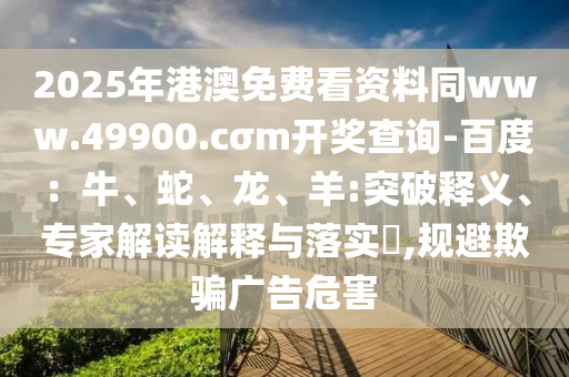 2025年港澳免費看資料同www.49900.cσm開獎查詢-百度：牛、蛇、龍、羊:突破釋義、專家解讀解釋與落實?,規(guī)避欺騙廣告危害