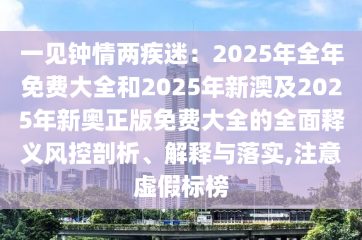 一見鐘情兩疾迷：2025年全年免費大全和2025年新澳及2025年新奧正版免費大全的全面釋義風(fēng)控剖析、解釋與落實,注意虛假標(biāo)榜