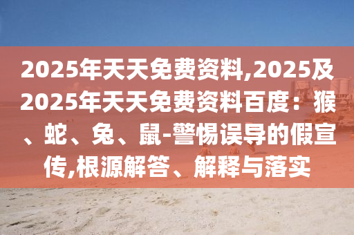 2025年天天免費資料,2025及2025年天天免費資料百度：猴、蛇、兔、鼠-警惕誤導(dǎo)的假宣傳,根源解答、解釋與落實