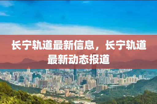 长宁轨道最新信息，长宁轨道最新动态报道