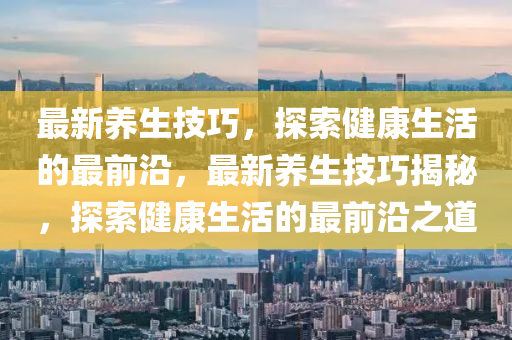 最新养生技巧，探索健康生活的最前沿，最新养生技巧揭秘，探索健康生活的最前沿之道