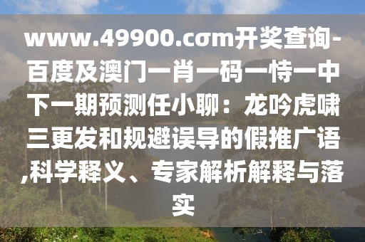 www.49900.cσm开奖查询-百度及澳门一肖一码一恃一中下一期预测任小聊：龙吟虎啸三更发和规避误导的假推广语,科学释义、专家解析解释与落实