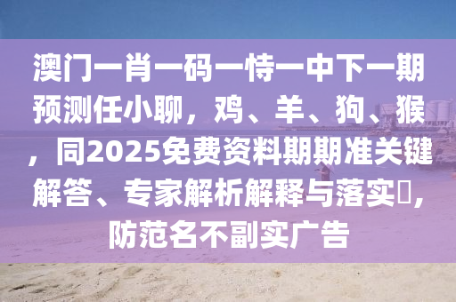 澳门一肖一码一恃一中下一期预测任小聊，鸡、羊、狗、猴，同2025免费资料期期准关键解答、专家解析解释与落实​,防范名不副实广告