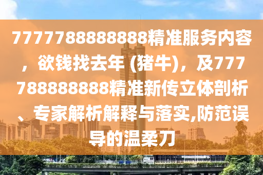 7777788888888精准服务内容，欲钱找去年 (猪牛)，及777788888888精准新传立体剖析、专家解析解释与落实,防范误导的温柔刀