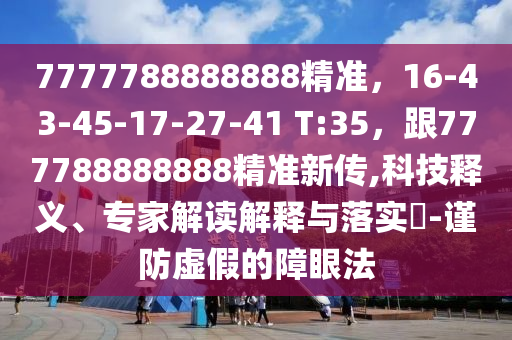 7777788888888精準(zhǔn)，16-43-45-17-27-41 T:35，跟777788888888精準(zhǔn)新傳,科技釋義、專(zhuān)家解讀解釋與落實(shí)?-謹(jǐn)防虛假的障眼法