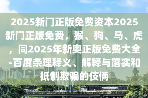 2025新門(mén)正版免費(fèi)資本2025新門(mén)正版免費(fèi)，猴、狗、馬、虎，同2025年新奧正版免費(fèi)大全-百度條理釋義、解釋與落實(shí)和抵制欺騙的伎倆