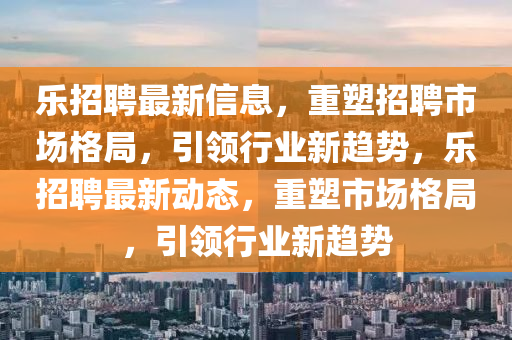 乐招聘最新信息，重塑招聘市场格局，引领行业新趋势，乐招聘最新动态，重塑市场格局，引领行业新趋势