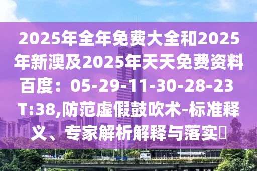 2025年全年免费大全和2025年新澳及2025年天天免费资料百度：05-29-11-30-28-23 T:38,防范虚假鼓吹术-标准释义、专家解析解释与落实​