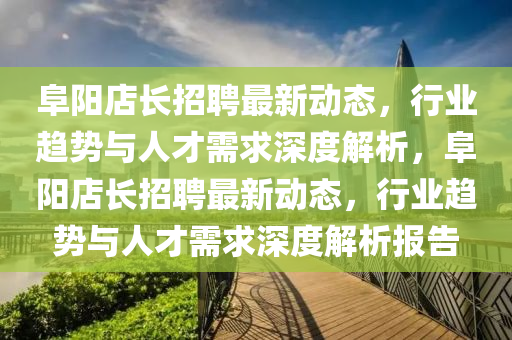 阜阳店长招聘最新动态，行业趋势与人才需求深度解析，阜阳店长招聘最新动态，行业趋势与人才需求深度解析报告