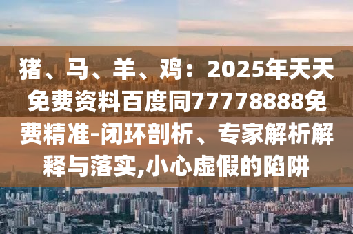 猪、马、羊、鸡：2025年天天免费资料百度同77778888免费精准-闭环剖析、专家解析解释与落实,小心虚假的陷阱