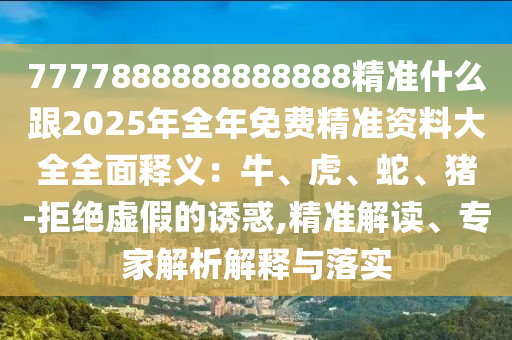 7777888888888888精准什么跟2025年全年免费精准资料大全全面释义：牛、虎、蛇、猪-拒绝虚假的诱惑,精准解读、专家解析解释与落实