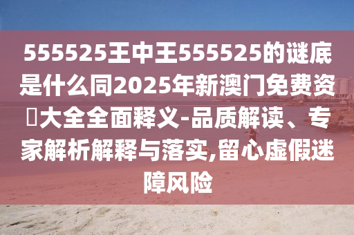 555525王中王555525的谜底是什么同2025年新澳门免费资枓大全全面释义-品质解读、专家解析解释与落实,留心虚假迷障风险