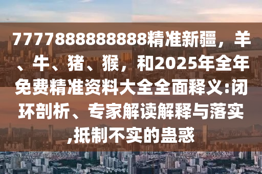 7777888888888精准新疆，羊、牛、猪、猴，和2025年全年免费精准资料大全全面释义:闭环剖析、专家解读解释与落实,抵制不实的蛊惑