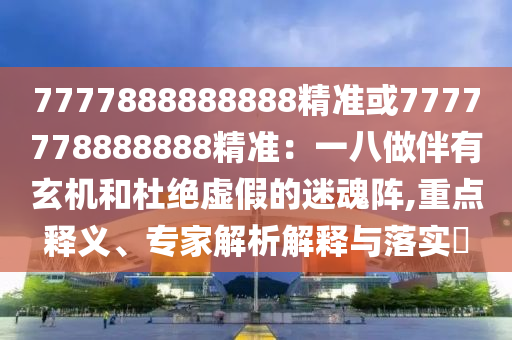 7777888888888精准或7777778888888精准：一八做伴有玄机和杜绝虚假的迷魂阵,重点释义、专家解析解释与落实​