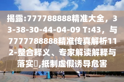 揭露:777788888精准大全，33-38-30-44-04-09 T:43，与7777788888精准传真解析112-整合释义、专家解读解释与落实​,抵制虚假诱导危害