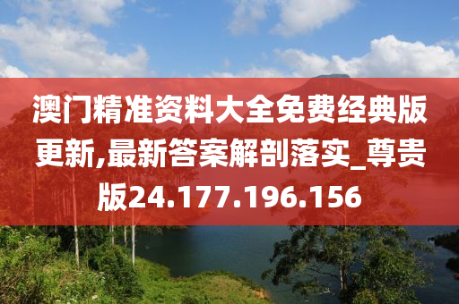 澳门精准资料大全免费经典版更新,最新答案解剖落实_尊贵版24.177.196.156
