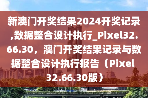 新澳门开奖结果2024开奖记录,数据整合设计执行_Pixel32.66.30，澳门开奖结果记录与数据整合设计执行报告（Pixel 32.66.30版）