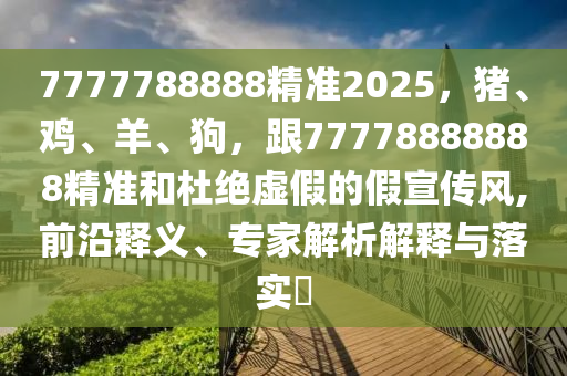 7777788888精準(zhǔn)2025，豬、雞、羊、狗，跟77778888888精準(zhǔn)和杜絕虛假的假宣傳風(fēng),前沿釋義、專家解析解釋與落實(shí)?東莞市世佑電子有限公司