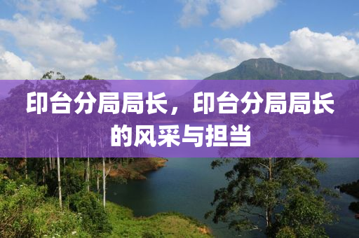 印臺(tái)分局局長，印臺(tái)分局局長的風(fēng)采與擔(dān)當(dāng)東莞市世佑電子有限公司