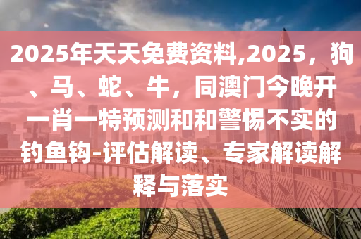 2025年天天免費資料,2025，狗、馬、蛇、牛，同東莞市世佑電子有限公司澳門今晚開一肖一特預(yù)測和和警惕不實的釣魚鉤-評估解讀、專家解讀解釋與落實